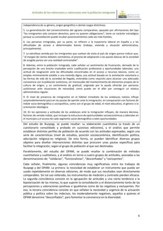 Actitudes de los valencianos y valencianas ante la población inmigrante



independencia de su género, origen geográfico o demás rasgos distintivos.
5. La generalización del convencimiento del agravio comparativo, apoyado por afirmaciones del tipo
“los inmigrantes solo conocen derechos, pero no quieren obligaciones”, tiene un carácter estratégico
porque su consolidación puede incubar posicionamientos cada vez más hostiles.
6. Las personas inmigradas, por su parte, se refieren a la trayectoria laboral en España y a las
dificultades de acceso a determinados bienes (trabajo, vivienda y situación administrativa,
principalmente).
7. La extrañeza sentida por los inmigrantes que vuelven de visita al país de origen parece indicar que,
“al margen de ciertos debates normativos, el proceso de adaptación a las pautas básicas de la sociedad
de acogida parece ser una realidad contrastable”.
8. Además, entre la población inmigrada, cabe señalar un sentimiento de frustración, derivado de la
percepción de una brecha insalvable entre cualificación profesional y oportunidades laborales; una
actitud de resignación ante las dificultades encontradas en el acceso a recursos básicos, como un
empleo mínimamente estable o una vivienda digna; una actitud basada en la asimilación voluntaria a
las formas de vida de la sociedad de llegada, entendida como requisito para alcanzar una adecuada
convivencia con la población autóctona, sin menoscabo del mantenimiento de elementos propios de la
cultura de origen; y un sentimiento de gratitud, originado por la ayuda ofrecida por personas
autóctonas ante situaciones de necesidad, como puede ser el afán por conseguir un estatus
administrativo regular.
9. El nivel de presencia de inmigrantes en el hábitat inmediato de los andaluces nativos influye
sorprendentemente poco en las pautas de opinión ante la inmigración, en comparación con factores de
índole socio-demográfica o sociopolítica, como son el grupo de edad, el nivel educativo, el género o la
orientación ideológica.
10. En las opiniones y actitudes de los andaluces ante la inmigración influyen, de manera decisiva,
factores de variada índole, que incluyen la estructura de oportunidades socioeconómicas y laborales en
el municipio y el acceso de cada segmento socio-demográfico a tales oportunidades.
Del estudio de Ikuspegi, se puede resaltar: su elaboración cuantitativa (a través de un
cuestionario consolidado y probado en sucesivas ediciones), y el análisis que permite
establecer distintos perfiles de población de acuerdo con las actitudes expresadas, según una
serie de características (nivel de estudios, posición socioeconómica, identificación política,
adscripción religiosa-no religiosa). De esta forma, se pueden identificar diversos grupos
objetivo para diseñar intervenciones distintas que procuren unas pautas específicas para
facilitar la integración, según el grupo de población al que van destinadas.
Paralelamente, del estudio del OPAM, se puede resaltar la combinación de métodos
cuantitativos y cualitativos, y el análisis en torno a cuatro grupos de actitudes, asociadas a las
denominaciones de: “solidarias”, “funcionalistas”, “desconfiadas” y “excluyentes”.
Cabe señalar, finalmente, algunas coincidencias muy significativas entre los trabajos de
Ikuspegi y del OPAM. La primera: la necesidad de establecer un instrumento que pueda ser
usado repetidamente en diversas ediciones, de modo que sus resultados sean directamente
comparables. Sin tal uso reiterado, los instrumentos de medición y contraste pierden eficacia.
La segunda coincidencia consiste en la agrupación de actitudes y una cierta tendencia a la
bipolarización de las mismas, lo que supone la consolidación y el distanciamiento tanto de las
percepciones y valoraciones positivas e igualitarias como de las negativas y excluyentes. Por
eso, la tercera coincidencia consiste en que señalan la necesidad y urgencia de la actuación
pública y política sobre los indecisos, los moderadamente negativos, aquellos a quienes el
OPAM denomina “desconfiados”, para fomentar la convivencia en la diversidad.




                                                                                                      6
 