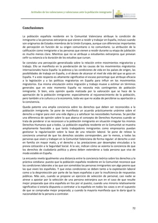 Actitudes de los valencianos y valencianas ante la población inmigrante




Conclusiones

La población española residente en la Comunitat Valenciana atribuye la condición de
inmigrante a las personas extranjeras que vienen a residir y trabajar en España, incluso cuando
son originarios de Estados miembros de la Unión Europea, aunque con diferencias importantes
de percepción en función de su origen comunitario o no comunitario. La atribución de la
calificación como inmigrante a las personas que vienen a residir durante su etapa de jubilación
es mucho menos clara. Mientras que no se atribuye a estudiantes extranjeros que prevean
ceñir su estancia a la duración de los estudios que cursan.
Se constata una percepción generalizada sobre la relación entre movimientos migratorios y
trabajo. Ello se manifiesta en la ponderación de las causas de los movimientos migratorios
internacionales hacia España: la pobreza y las condiciones de vida en los países de origen, las
posibilidades de trabajo en España, o el deseo de alcanzar el nivel de vida del que se goza en
España. Y a este respecto es altamente significativo el escaso porcentaje que atribuye eficacia
a la legislación y a las políticas migratorias en España para influir en los movimientos
migratorios. Esa misma vinculación entre migración y trabajo mueve a estimar en términos
generales que en este momento España no necesita más contingentes de población
inmigrante. Si bien, esta opinión queda matizada por la valoración que se hace de la
aportación de la población inmigrante: especialmente al rejuvenecimiento de la población,
pero también a la cultura y a la economía, toda vez que no acaba de percibirse su aportación a
la convivencia.
Queda patente una amplia conciencia sobre los derechos que deben ser reconocidos a la
población inmigrante. Se pone de manifiesto un acuerdo prácticamente unánime sobre el
derecho a migrar para vivir una vida digna y a satisfacer las necesidades humanas. Se percibe
una diferencia de opinión sobre lo que abarca el concepto de Derechos Humanos cuando se
trata de ponderar si se reconocen a la población inmigrante en situación irregular los mismos
Derechos Humanos que a todos. La población española residente en la Comunitat se muestra
ampliamente favorable a que tanto trabajadores inmigrantes como empresarios puedan
gestionar la regularización sobre la base de una relación laboral. Se pone de relieve la
conciencia universal de que los derechos sociales corresponden, por lo menos, a todas las
personas que viven y trabajan en la Comunitat Valenciana de forma regular: el derecho a vivir
en familia sin mayor matiz, y el derecho a las prestaciones por desempleo vinculadas a la
previa cotización a la Seguridad Social. A la vez, indican cómo se asienta la conciencia de que
los derechos de ciudadanía política y plena deben extenderse a toda persona que viva de
modo estable en España.
La encuesta revela igualmente una distancia entre la conciencia teórica sobre los derechos y la
práctica cotidiana: puesto que la población española residente en la Comunitat reconoce que
las condiciones laborales a las que son sometidas las personas inmigrantes son algo peores que
las que viven los españoles. Y que estas condiciones se deben tanto a la explotación laboral
como a la desprotección por parte de las leyes españolas o por la insuficiencia de respuestas
públicas. Más aún, cuando se propone un ejercicio de selección de personal, casi nadie se
atreve a apostar por la selección de una persona extranjera aun en el caso de que resulte
mejor preparada que otra española en liza por el puesto; cuando una minoría relativamente
significativa sí estaría dispuesta a contratar a la española en todos los casos o en el supuesto
de que se compruebe mejor preparada; y cuando la mayoría manifiesta que le daría igual la
nacionalidad de la persona a contratar.



                                                                                             72
 