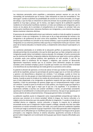 Actitudes de los valencianos y valencianas ante la población inmigrante



Las relaciones personales entre españoles y extranjeros parecen avanzar en una vía de
normalidad, de normalización por lo menos. Cabe interpretar en clave de normalidad el “me
daría igual” cuando se plantean las posibilidades de convivir en el mismo inmueble, en el lugar
de trabajo, o que los hijos se relacionen en plano de amistad. Eso es posible porque el rechazo
explícito es muy bajo y porque, por lo menos, una ligera mayoría de la población española
residente en la Comunitat manifiesta mantener un trato casi cotidiano con inmigrantes: por lo
menos en los planos de la vecindad, el compañerismo en el trabajo y la amistad. Solo una
quinta parte manifiesta tener relaciones familiares con inmigrantes, y una minoría muy exigua
declara mantener relaciones afectivas.
El panorama de normalidad podría tener que matizarse cuando se trata de explicar la ausencia
de relación o trato con inmigrantes. Es cierto que se da un bajo porcentaje de rechazo a los
inmigrantes o de preferencia de estar entre otros españoles. Pero el elevado porcentaje de
personas que manifiesta no coincidir en los mismos ámbitos, o que no percibe la presencia de
inmigrantes en sus entornos próximos indica que hay un importante trecho por recorrer: cómo
pasar de la reserva educada a la relación activa, o simplemente cómo educar la percepción y la
actitud.
Las cuestiones planteadas en el ámbito de la educación perfilan un panorama complejo: el
elevado porcentaje de encuestados a los que les daría igual que sus hijos compartan aulas con
inmigrantes puede indicar normalidad o reserva educada. Sin embargo, la fuerte conciencia de
que los alumnos de familias inmigrantes deberían distribuirse por igual entre centros públicos
y privados avala unas políticas públicas más igualitarias en este sentido. Y, por fin, las
cuestiones sobre la enseñanza de las lenguas y religiones, que suscitan un desacuerdo
ligeramente mayoritario revelan que no se asumen como elementos propios de nuestra
sociedad, como sociedad compleja y plural. O puede que revelen una reserva sobre la bondad
o los beneficios de esa diversidad que de modo genérico se proclama como valiosa.
Es patente la división de opiniones a la hora de valorar el trato que reciben los inmigrantes por
parte de los españoles, porque los porcentajes de quienes juzgan que es un trato de confianza
y aprecio o de desconfianza y desprecio son similares. Y sin embargo, cuando se miran las
relaciones entre los dos grupos en clave bidireccional, se generaliza la estimación de que son
buenas. Cuando se pone la mirada en los medios de comunicación, está asentada la opinión de
que el trato dispensado a los inmigrantes es igualitario respecto del que recibe la población
española, si bien los porcentajes de quienes juzgan que es comparativamente mejor o peor
son similares. Cuando se pone la mirada en la clase política, una mayoría juzga que dispensa a
los inmigrantes un trato igual o mejor que el que da a los españoles. Y al considerar las
expresiones verbales o escritas con carácter xenófobo o racista, un porcentaje consistente
apuesta por la sensibilización o la educación para la convivencia, más que el que apuesta por el
rechazo abierto de tales comportamientos. El bosquejo general indica normalidad.
La población española asume la integración como responsabilidad compartida por todas las
personas que conviven en la misma sociedad. Señala la lengua, los marcos culturales y la
religión como los elementos que más pueden dificultar la integración. Y cuando se trata de una
sociedad diversa en religiones, marcos culturales y lenguas, la mayoría de la población
encuestada asume que la integración implica respeto y diálogo, salvando más bien que deba
preservarse un núcleo normativo común. Con todo, una cuarta parte de la población española
se inclina por exigir la asimilación al grupo mayoritario. Estas ideas generales sobre integración
contrastan con la dificultad que se manifiesta para que se incorporen las lenguas de los grupos
principales y las religiones diversas al sistema educativo. Igualmente contrasta el discurso
general sobre integración con la estimación de los grupos que tienen mayores dificultades para
integrarse.


                                                                                               73
 