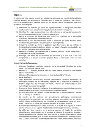 Actitudes de los valencianos y valencianas ante la población inmigrante



Objetivo
El objetivo de este trabajo consiste en estudiar las actitudes que manifiesta la población
española residente en la Comunitat Valenciana ante la población inmigrante. Para llevar a
cabo dicho propósito se ha diseñado y aplicado una encuesta. Entre sus objetivos específicos
se cuentan los que siguen:
   a) Determinar las actitudes que tienen los españoles frente a la inmigración, analizadas
      desde las creencias, los conocimientos y la conducta hacia los inmigrantes.
   b) Identificar los rasgos característicos más sobresalientes, si los hay, de los españoles
      con actitudes positivas hacia el inmigrante o extranjero.
   c) Captar el concepto de inmigrante que tienen los españoles de la Comunidad
      Valenciana, partiendo de diferentes colectivos.
   d) Reconocer el nivel de conocimiento sobre la población que viene de otros países
      mediante la cuantificación y la cualificación de los inmigrantes.
   e) Indagar la posición que tiene la población autóctona acerca de las políticas de
      Inmigración y Empleo en España, en relación con los derechos y las oportunidades que
      les otorgan a los extranjeros o inmigrantes.
   f) Examinar los niveles de integración de la sociedad española con los inmigrantes, a
      través de sus actitudes y conductas.
   g) Investigar, por medio de las relaciones que se tienen y el trato que se da a los
      inmigrantes y, si existen conductas positivas hacia la interacción social con este
      colectivo.
Características de la encuesta
      Universo: Ciudadanos españoles residentes en la Comunidad Valenciana de ambos
       sexos y con 16 ó más años de edad.
      Muestra: 1.117 personas, es decir, error del 2’99% para un intervalo de confianza del
       95’5%, equivalente a 2σ.
      Ubicación: Municipios de las provincias de Alicante, Castellón y Valencia.
      Canal: Telefónico
      Tipo: Polietápico estratificado; afijación proporcional; aleatorio sistemático de
       municipios; bloques de 20 entrevistas; aleatorio en la selección de números de
       teléfono según lista de abonados actualizada. Selección de entrevistados de cada
       domicilio por cuotas de sexo y edad.
      Proceso de datos: Aplicación inteligente de entrada de datos mediante base de datos
       File Maker Pro, programada expresamente para esta investigación.
      Plazo de realización: De 6 de abril a 15 de abril de 2010. En horarios de lunes a viernes,
       10 a 14 horas y 15 a 21 horas.
      La muestra se ha realizado por procedimiento polietápico, seleccionando
       primeramente los municipios por muestreo aleatorio sistemático, con un número
       teórico mínimo de 20 entrevistas por municipio. Se han establecido cuotas por sexo y
       edad. El resultado ha sido el que figura en el cuadro de la página siguiente.
      El número total de entrevistas válidas realizadas es de 1.117. Para lograrlo se hicieron
       23.017 llamadas, lo que supone 20,6 llamadas telefónicas por entrevista completa.
      La tabla que sigue muestra: en la primera columna el listado de municipios
       aleatoriamente determinados; en la segunda el número de entrevistas teóricas a
       realizar en cada uno de los municipios; en la tercera, el número de entrevistas válidas
       efectivamente realizadas; y en la última la diferencia entre muestra teórica y muestra
       real. La última fila muestra el conjunto de entrevistas válidas efectivamente realizadas.



                                                                                               7
 