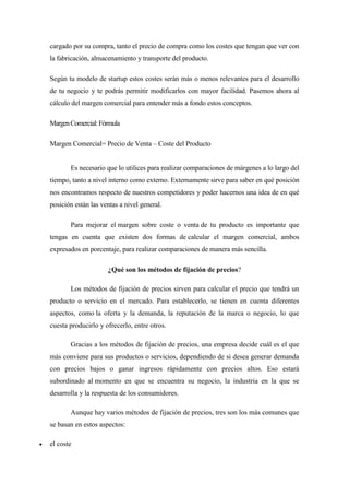 cargado por su compra, tanto el precio de compra como los costes que tengan que ver con
la fabricación, almacenamiento y transporte del producto.
Según tu modelo de startup estos costes serán más o menos relevantes para el desarrollo
de tu negocio y te podrás permitir modificarlos con mayor facilidad. Pasemos ahora al
cálculo del margen comercial para entender más a fondo estos conceptos.
MargenComercial:Fórmula
Margen Comercial= Precio de Venta – Coste del Producto
Es necesario que lo utilices para realizar comparaciones de márgenes a lo largo del
tiempo, tanto a nivel interno como externo. Externamente sirve para saber en qué posición
nos encontramos respecto de nuestros competidores y poder hacernos una idea de en qué
posición están las ventas a nivel general.
Para mejorar el margen sobre coste o venta de tu producto es importante que
tengas en cuenta que existen dos formas de calcular el margen comercial, ambos
expresados en porcentaje, para realizar comparaciones de manera más sencilla.
¿Qué son los métodos de fijación de precios?
Los métodos de fijación de precios sirven para calcular el precio que tendrá un
producto o servicio en el mercado. Para establecerlo, se tienen en cuenta diferentes
aspectos, como la oferta y la demanda, la reputación de la marca o negocio, lo que
cuesta producirlo y ofrecerlo, entre otros.
Gracias a los métodos de fijación de precios, una empresa decide cuál es el que
más conviene para sus productos o servicios, dependiendo de si desea generar demanda
con precios bajos o ganar ingresos rápidamente con precios altos. Eso estará
subordinado al momento en que se encuentra su negocio, la industria en la que se
desarrolla y la respuesta de los consumidores.
Aunque hay varios métodos de fijación de precios, tres son los más comunes que
se basan en estos aspectos:
 el coste
 