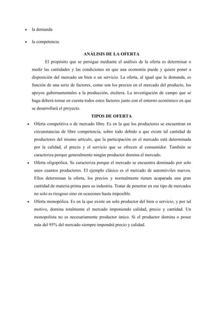  la demanda
 la competencia
ANÁLISIS DE LA OFERTA
El propósito que se persigue mediante el análisis de la oferta es determinar o
medir las cantidades y las condiciones en que una economía puede y quiere poner a
disposición del mercado un bien o un servicio. La oferta, al igual que la demanda, es
función de una serie de factores, como son los precios en el mercado del producto, los
apoyos gubernamentales a la producción, etcétera. La investigación de campo que se
haga deberá tomar en cuenta todos estos factores junto con el entorno económico en que
se desarrollará el proyecto.
TIPOS DE OFERTA
 Oferta competitiva o de mercado libre. Es en la que los productores se encuentran en
circunstancias de libre competencia, sobre todo debido a que existe tal cantidad de
productores del mismo artículo, que la participación en el mercado está determinada
por la calidad, el precio y el servicio que se ofrecen al consumidor. También se
caracteriza porque generalmente ningún productor domina el mercado.
 Oferta oligopólica. Se caracteriza porque el mercado se encuentra dominado por solo
unos cuantos productores. El ejemplo clásico es el mercado de automóviles nuevos.
Ellos determinan la oferta, los precios y normalmente tienen acaparada una gran
cantidad de materia prima para su industria. Tratar de penetrar en ese tipo de mercados
no solo es riesgoso sino en ocasiones hasta imposible.
 Oferta monopólica. Es en la que existe un solo productor del bien o servicio, y por tal
motivo, domina totalmente el mercado imponiendo calidad, precio y cantidad. Un
monopolista no es necesariamente productor único. Si el productor domina o posee
más del 95% del mercado siempre impondrá precio y calidad.
 