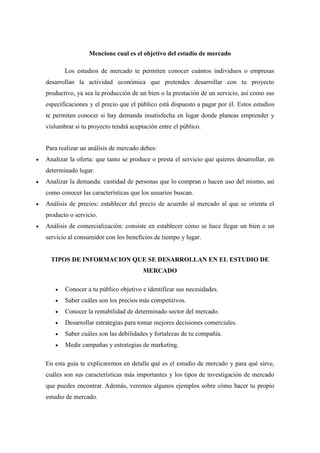 Mencione cual es el objetivo del estudio de mercado
Los estudios de mercado te permiten conocer cuántos individuos o empresas
desarrollan la actividad económica que pretendes desarrollar con tu proyecto
productivo, ya sea la producción de un bien o la prestación de un servicio, así como sus
especificaciones y el precio que el público está dispuesto a pagar por él. Estos estudios
te permiten conocer si hay demanda insatisfecha en lugar donde planeas emprender y
vislumbrar si tu proyecto tendrá aceptación entre el público.
Para realizar un análisis de mercado debes:
 Analizar la oferta: que tanto se produce o presta el servicio que quieres desarrollar, en
determinado lugar.
 Analizar la demanda: cantidad de personas que lo compran o hacen uso del mismo, así
como conocer las características que los usuarios buscan.
 Análisis de precios: establecer del precio de acuerdo al mercado al que se orienta el
producto o servicio.
 Análisis de comercialización: consiste en establecer cómo se hace llegar un bien o un
servicio al consumidor con los beneficios de tiempo y lugar.
TIPOS DE INFORMACION QUE SE DESARROLLAN EN EL ESTUDIO DE
MERCADO
 Conocer a tu público objetivo e identificar sus necesidades.
 Saber cuáles son los precios más competitivos.
 Conocer la rentabilidad de determinado sector del mercado.
 Desarrollar estrategias para tomar mejores decisiones comerciales.
 Saber cuáles son las debilidades y fortalezas de tu compañía.
 Medir campañas y estrategias de marketing.
En esta guía te explicaremos en detalle qué es el estudio de mercado y para qué sirve,
cuáles son sus características más importantes y los tipos de investigación de mercado
que puedes encontrar. Además, veremos algunos ejemplos sobre cómo hacer tu propio
estudio de mercado.
 