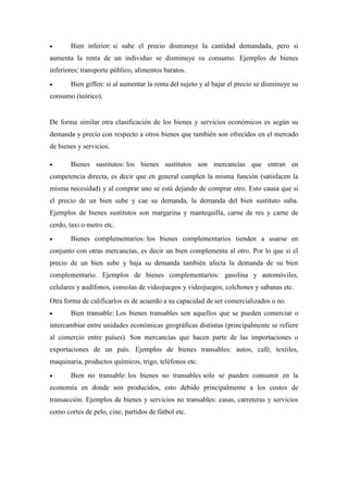  Bien inferior: si sube el precio disminuye la cantidad demandada, pero si
aumenta la renta de un individuo se disminuye su consumo. Ejemplos de bienes
inferiores; transporte público, alimentos baratos.
 Bien giffen: si al aumentar la renta del sujeto y al bajar el precio se disminuye su
consumo (teórico).
De forma similar otra clasificación de los bienes y servicios económicos es según su
demanda y precio con respecto a otros bienes que también son ofrecidos en el mercado
de bienes y servicios.
 Bienes sustitutos: los bienes sustitutos son mercancías que entran en
competencia directa, es decir que en general cumplen la misma función (satisfacen la
misma necesidad) y al comprar uno se está dejando de comprar otro. Esto causa que si
el precio de un bien sube y cae su demanda, la demanda del bien sustituto suba.
Ejemplos de bienes sustitutos son margarina y mantequilla, carne de res y carne de
cerdo, taxi o metro etc.
 Bienes complementarios: los bienes complementarios tienden a usarse en
conjunto con otras mercancías, es decir un bien complementa al otro. Por lo que si el
precio de un bien sube y baja su demanda también afecta la demanda de su bien
complementario. Ejemplos de bienes complementarios: gasolina y automóviles,
celulares y audífonos, consolas de videojuegos y videojuegos, colchones y sabanas etc.
Otra forma de calificarlos es de acuerdo a su capacidad de ser comercializados o no.
 Bien transable: Los bienes transables son aquellos que se pueden comerciar o
intercambiar entre unidades económicas geográficas distintas (principalmente se refiere
al comercio entre países). Son mercancías que hacen parte de las importaciones o
exportaciones de un país. Ejemplos de bienes transables: autos, café, textiles,
maquinaria, productos químicos, trigo, teléfonos etc.
 Bien no transable: los bienes no transables solo se pueden consumir en la
economía en donde son producidos, esto debido principalmente a los costos de
transacción. Ejemplos de bienes y servicios no transables: casas, carreteras y servicios
como cortes de pelo, cine, partidos de fútbol etc.
 