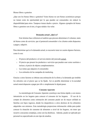 Bienes libres o gratuitos
¿Que son los bienes libres o gratuitos? Estos bienes no son bienes económicos porque
no tienen costo de oportunidad por lo que pueden ser consumidos sin reducir la
disponibilidad para otros. Tampoco tienen dueño o precio. Algunos ejemplos de bienes
libres o gratuitos son el aire, el agua salada o luz solar.
Demanda actual: ¿Qué es?
Este término hace referencia al análisis que procura determinar el volumen, tanto
de bienes como de servicios, que el potencial consumidor o los clientes están dispuestos
a pagar y adquirir.
Para determinar qué es la demanda actual, es necesario tener en cuenta algunos factores,
como lo son:
o El precio del producto o el servicio dentro del mercado actual.
o El precio que poseen los productos o servicios que pueden usar como sustituto e
incluso, el precio de objetos complementarios.
o Las rentas que adquiere el consumidor.
o Los estímulos de las campañas de marketing.
Gracias a estos factores se obtiene una estimación de la oferta y la demanda que tendrán
los artículos con el precio que se ha fijado. Así es posible determinar si la sociedad
actual estará dispuesta a pagar por ello o simplemente lo dejará pasar.
Consumo Aparente
La metodología de Consumo Aparente constituye una forma rápida y con menos
intromisión en los hogares para conocer el consumo de los hogares. El uso de la
compra de alimentos como estimación del consumo puede ser de mayor utilidad en
familias con bajos ingresos, donde los desperdicios u otros destinos de los alimentos
adquiridos son mínimos. Esta metodología proporciona información válida para poder
conocer la situación de consumo de alimentos a nivel de los hogares, sin tener que
recurrir a encuestas complejas, como son las dietéticas. Además, puede ser aplicado por
personal no especializado en este tipo de estudios.
 