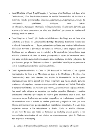  Canal Detallista o Canal 2 (del Productor o Fabricante a los Detallistas y de éstos a los
Consumidores): Este tipo de canal contiene un nivel de intermediarios, los detallistas o
minoristas (tiendas especializadas, almacenes, supermercados, hipermercados, tiendas de
conveniencia, gasolineras, boutiques, entre otros).
En éstos casos, el productor o fabricante cuenta generalmente con una fuerza de ventas que
se encarga de hacer contacto con los minoristas (detallistas) que venden los productos al
público y hacen los pedidos
 Canal Mayorista o Canal 3 (del Productor o Fabricante a los Mayoristas, de éstos a los
Detallistas y de éstos a los Consumidores): Este tipo de canal de distribución contiene dos
niveles de intermediarios: 1) los mayoristas (intermediarios que realizan habitualmente
actividades de venta al por mayor, de bienes y/o servicios, a otras empresas como los
detallistas que los adquieren para revenderlos) y 2) los detallistas (intermediarios cuya
actividad consiste en la venta de bienes y/o servicios al detalle al consumidor final).
Este canal se utiliza para distribuir productos como medicinas, ferretería y alimentos de
gran demanda, ya que los fabricantes no tienen la capacidad de hacer llegar sus productos a
todo el mercado consumidor ni a todos los detallistas.
 Canal Agente/Intermediario o Canal 4 (del Productor o Fabricante a los Agentes
Intermediarios, de éstos a los Mayoristas, de éstos a los Detallistas y de éstos a los
Consumidores): Este canal contiene tres niveles de intermediarios: 1) El Agente
Intermediario (que por lo general, son firmas comerciales que buscan clientes para los
productores o les ayudan a establecer tratos comerciales; no tienen actividad de fabricación
ni tienen la titularidad de los productos que ofrecen), 2) los mayoristas y 3) los detallistas.
Este canal suele utilizarse en mercados con muchos pequeños fabricantes y muchos
comerciantes detallistas que carecen de recursos para encontrarse unos a otros . Por
ejemplo, un agente de alimentos representa a compradores y a vendedores de comestibles.
El intermediario actúa a nombre de muchos productores y negocia la venta que éstos
fabrican con los mayoristas que se especializan en productos alimenticios. A su vez, éstos
mayoristas venden a los comerciantes y tiendas donde se venden alimentos
En este tipo de canal casi todas las funciones de marketing pueden pasarse a los
intermediarios, reduciéndose así a un mínimo los requerimientos de capital del fabricante
para propósitos de marketing
2.- Canales de Distribución para Productos Industriales o de Negocio a Negocio:
 