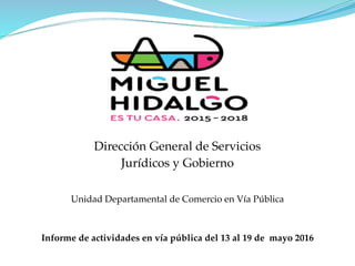 Dirección General de Servicios
Jurídicos y Gobierno
Unidad Departamental de Comercio en Vía Pública
Informe de actividades en vía pública del 13 al 19 de mayo 2016
 