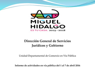 Unidad Departamental de Comercio en Vía Pública
Informe de actividades en vía pública del 1 al 7 de abril 2016
Dirección General de Servicios
Jurídicos y Gobierno
 