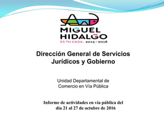 Dirección General de Servicios
Jurídicos y Gobierno
Informe de actividades en vía pública del
día 21 al 27 de octubre de 2016
Unidad Departamental de
Comercio en Vía Pública
 