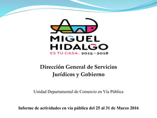 Dirección General de Servicios
Jurídicos y Gobierno
Informe de actividades en vía pública del 25 al 31 de Marzo 2016
Unidad Departamental de Comercio en Vía Pública
 