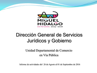 Dirección General de Servicios
Jurídicos y Gobierno
Informe de actividades del 26 de Agosto al 01 de Septiembre de 2016
Unidad Departamental de Comercio
en Vía Pública
 