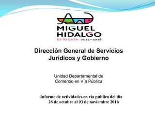 Dirección General de Servicios
Jurídicos y Gobierno
Informe de actividades en vía pública del día
28 de octubre al 03 de noviembre 2016
Unidad Departamental de
Comercio en Vía Pública
 