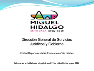 Dirección General de Servicios
Jurídicos y Gobierno
Unidad Departamental de Comercio en Vía Pública
Informe de actividades en vía pública del 29 de julio al 04 de agosto 2016
 