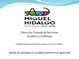 Dirección General de Servicios
Jurídicos y Gobierno
Unidad Departamental de Comercio en Vía Pública
Informe de actividades en vía pública del 05 al 11 de agosto 2016
 