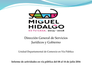 Dirección General de Servicios
Jurídicos y Gobierno
Unidad Departamental de Comercio en Vía Pública
Informe de actividades en vía pública del 08 al 14 de julio 2016
 