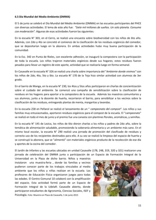 11
6.5 Día Mundial del Medio Ambiente (DMMA)
El 5 de junio se celebró el Día Mundial del Medio Ambiente (DMMA) en las escuelas participantes del PHCE
con diversas actividades. El lema de este año fue: "Siete mil millones de sueños. Un solo planeta. Consume
con moderación". Algunas de esas actividades fueron las siguientes:
En la escuela N° 303, en el Cerro, se realizó una encuesta sobre biodiversidad con los niños de 6to año.
Además, con 2do y 4to se concretó el comienzo de la clasificación de los residuos orgánicos del comedor,
que se depositarían luego en la abonera. En ambas actividades hubo muy buena participación de la
comunidad.
En la Esc. 342 en Punta de Rieles, con excelente adhesión, se inauguró la compostera con la participación
de toda la escuela. Los niños trajeron materiales orgánicos desde sus hogares; estos residuos fueron
pesados para llevar un registro de este aporte, actividad que se realizaría luego en forma semanal.
En Casavalle en la escuela N° 326 se realizó una charla sobre importancia del "Ambiente donde vivimos" con
los niños de 2do, 4to, 5to y 6to. La escuela N° 170 de la Teja hizo similar actividad con alumnos de 3er
grado.
En el barrio de Manga, en la escuela N° 230, los 4tos y 5tos años participaron en charlas de concientización
sobre el cuidado del ambiente. Se comenzó una campaña de sensibilización sobre la clasificación de
residuos en los hogares para aportar a la compostera de la escuela. Además los maestros comunitarios y
sus alumnos, junto a la docente de huerta, recorrieron el barrio, para sensibilizar a los vecinos sobre la
clasificación de los residuos, entregando plantas de menta, margaritas y lavandas.
En la escuela 258 en Peñarol se realizó el lanzamiento de un " campeonato del compost". Los niños y sus
familias muy entusiasmados, aportaron residuos orgánicos para el compost de la escuela. El "campeonato"
se realizó en todo el mes de junio y el premio fue una canasta con plantines florales, aromáticas, y semillas.
En la escuela N° 145 de Lezica, los niños de 6to dieron charlas a los niños y padres de 2do año, sobre la
temática de alimentación saludable, promoviendo la soberanía alimentaria y un ambiente más sano. En el
mismo local escolar, la escuela N° 290 realizó una jornada de promoción del clasificado de residuos y
correcto uso de los recipientes destinados para ello. A su vez se realizó la limpieza del espacio de huerta y
se construyó la abonera, que se "alimentó" con materiales orgánicos producto de la recolección de ese día
y aportes de la cocina del comedor.
El Jardín de Infantes y las escuelas ubicadas en unidad Casavalle (178, 248, 319, 320 y 321) realizaron una
jornada de celebración del DMMA junto a participación de un Espacio de Formación Integral de la
Universidad en la Plaza de dicho barrio. Niños y maestros
instalaron una muestra-feria , donde las familias y vecinos
pudieron conocer parte de los trabajos vinculados al medio
ambiente que los niños y niñas realizan en la escuela. Los
profesores de Educación Física organizaron juegos para todas
las edades. El Centro Comunal 10 colaboró con la amplificación
del espacio. Esta actividad formó parte de un Espacio de
Formación Integral de la UdelaR: Casavalle abierto, donde
participaron estudiantes de Agronomía, Ciencias Sociales, ISEF y
Psicología. Foto: Muestra en Plaza de Casavalle, 5 de junio 2015
 