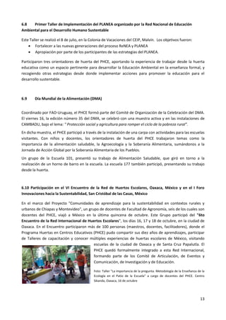 13
6.8 Primer Taller de Implementación del PLANEA organizado por la Red Nacional de Educación
Ambiental para el Desarrollo Humano Sustentable
Este Taller se realizó el 8 de julio, en la Colonia de Vacaciones del CEIP, Malvín. Los objetivos fueron:
 Fortalecer a las nuevas generaciones del proceso ReNEA y PLANEA
 Apropiación por parte de los participantes de las estrategias del PLANEA.
Participaron tres orientadores de huerta del PHCE, aportando la experiencia de trabajar desde la huerta
educativa como un espacio pertinente para desarrollar la Educación Ambiental en la enseñanza formal, y
recogiendo otras estrategias desde donde implementar acciones para promover la educación para el
desarrollo sustentable.
6.9 Día Mundial de la Alimentación (DMA)
Coordinado por FAO-Uruguay, el PHCE formó parte del Comité de Organización de la Celebración del DMA.
El viernes 16, la edición número 35 del DMA, se celebró con una muestra activa y en las instalaciones de
CAMBADU, bajo el lema: " Protección social y agricultura para romper el ciclo de la pobreza rural”.
En dicha muestra, el PHCE participó a través de la instalación de una carpa con actividades para las escuelas
visitantes. Con niños y docentes, los orientadores de huerta del PHCE trabajaron temas como la
importancia de la alimentación saludable, la Agroecología y la Soberanía Alimentaria, sumándonos a la
Jornada de Acción Global por la Soberanía Alimentaria de los Pueblos.
Un grupo de la Escuela 101, presentó su trabajo de Alimentación Saludable, que giró en torno a la
realización de un horno de barro en la escuela. La escuela 177 también participó, presentando su trabajo
desde la huerta.
6.10 Participación en el VI Encuentro de la Red de Huertos Escolares, Oaxaca, México y en el I Foro
Innovaciones hacia la Sustentabilidad, San Cristóbal de las Casas, México
En el marco del Proyecto "Comunidades de aprendizaje para la sustentabilidad en contextos rurales y
urbanos de Chiapas y Montevideo", un grupo de docentes de Facultad de Agronomía, seis de los cuales son
docentes del PHCE, viajó a México en la última quincena de octubre. Este Grupo participó del "6to
Encuentro de la Red Internacional de Huertos Escolares", los días 16, 17 y 18 de octubre, en la ciudad de
Oaxaca. En el Encuentro participaron más de 100 personas (maestros, docentes, facilitadores), donde el
Programa Huertas en Centros Educativos (PHCE) pudo compartir sus diez años de aprendizajes, participar
de Talleres de capacitación y conocer múltiples experiencias de huertas escolares de México, visitando
escuelas de la ciudad de Oaxaca y de Santa Cruz Papalutla. El
PHCE quedó formalmente integrado a esta Red Internacional,
formando parte de los Comité de Articulación, de Eventos y
Comunicación, de Investigación y de Educación.
Foto: Taller "La importancia de la pregunta. Metodología de la Enseñanza de la
Ecología en el Patio de la Escuela" a cargo de docentes del PHCE. Centro
Sikanda, Oaxaca, 16 de octubre
 