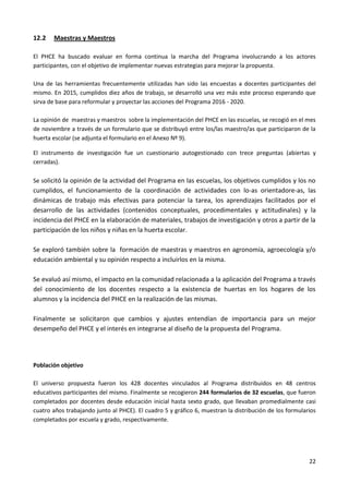 22
12.2 Maestras y Maestros
El PHCE ha buscado evaluar en forma continua la marcha del Programa involucrando a los actores
participantes, con el objetivo de implementar nuevas estrategias para mejorar la propuesta.
Una de las herramientas frecuentemente utilizadas han sido las encuestas a docentes participantes del
mismo. En 2015, cumplidos diez años de trabajo, se desarrolló una vez más este proceso esperando que
sirva de base para reformular y proyectar las acciones del Programa 2016 - 2020.
La opinión de maestras y maestros sobre la implementación del PHCE en las escuelas, se recogió en el mes
de noviembre a través de un formulario que se distribuyó entre los/las maestro/as que participaron de la
huerta escolar (se adjunta el formulario en el Anexo Nº 9).
El instrumento de investigación fue un cuestionario autogestionado con trece preguntas (abiertas y
cerradas).
Se solicitó la opinión de la actividad del Programa en las escuelas, los objetivos cumplidos y los no
cumplidos, el funcionamiento de la coordinación de actividades con lo-as orientadore-as, las
dinámicas de trabajo más efectivas para potenciar la tarea, los aprendizajes facilitados por el
desarrollo de las actividades (contenidos conceptuales, procedimentales y actitudinales) y la
incidencia del PHCE en la elaboración de materiales, trabajos de investigación y otros a partir de la
participación de los niños y niñas en la huerta escolar.
Se exploró también sobre la formación de maestras y maestros en agronomía, agroecología y/o
educación ambiental y su opinión respecto a incluirlos en la misma.
Se evaluó así mismo, el impacto en la comunidad relacionada a la aplicación del Programa a través
del conocimiento de los docentes respecto a la existencia de huertas en los hogares de los
alumnos y la incidencia del PHCE en la realización de las mismas.
Finalmente se solicitaron que cambios y ajustes entendían de importancia para un mejor
desempeño del PHCE y el interés en integrarse al diseño de la propuesta del Programa.
Población objetivo
El universo propuesta fueron los 428 docentes vinculados al Programa distribuidos en 48 centros
educativos participantes del mismo. Finalmente se recogieron 244 formularios de 32 escuelas, que fueron
completados por docentes desde educación inicial hasta sexto grado, que llevaban promedialmente casi
cuatro años trabajando junto al PHCE). El cuadro 5 y gráfico 6, muestran la distribución de los formularios
completados por escuela y grado, respectivamente.
 