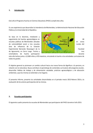 3
1. Introducción
Este año el Programa Huertas en Centros Educativos (PHCE) cumplió diez años.
Es una experiencia que desarrollan la Intendencia de Montevideo, la Administración Nacional de Educación
Pública y la Universidad de la República.
Se basa en la docencia, instalación y
seguimiento de huertas agroecológicas en 48
escuelas públicas de Montevideo ubicadas en zonas
de vulnerabilidad social y tres escuelas rurales del
área de influencia de la Estación
Experimental Bernardo Rossengurt de la Facultad
de Agronomía, en Cerro Largo. Treinta y tres
orientadores de huerta participaron durante
este año lectivo junto a 12.000 niños y 470 maestros, vinculando la huerta a las actividades curriculares de
todos los grados.
El objetivo general es promover un cambio cultural hacia una nueva forma de dignificar a la persona, en
relación con la naturaleza. Busca contribuir al aprendizaje de contenidos curriculares del programa escolar,
desarrollar hábitos de trabajo y de alimentación saludable, prácticas agroecológicas y de educación
ambiental, y que las mismas se extiendan a los hogares.
El presente informe, presenta las actividades desarrolladas en el período marzo 2015-febrero 2016 y la
evaluación de los actores participantes de las mismas.
2. Escuelas participantes
El siguiente cuadro presenta las escuelas de Montevideo que participaron del PHCE durante el año 2015.
 