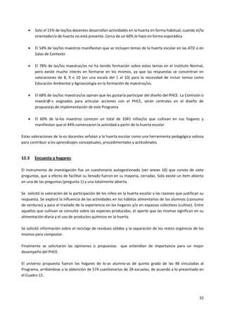32
 Solo el 15% de las/los docentes desarrollan actividades en la huerta en forma habitual, cuando el/la
orientador/a de huerta no está presente. Cerca de un 60% lo hace en forma esporádica
 El 54% de las/los maestros manifiestan que se incluyen temas de la huerta escolar en las ATD o en
Salas de Contexto
 El 78% de las/los maestras/os no ha tenido formación sobre estos temas en el Instituto Normal,
pero existe mucho interés en formarse en los mismos, ya que las respuestas se concentran en
valoraciones de 8, 9 o 10 (en una escala del 1 al 10) para la necesidad de incluir temas como
Educación Ambiental y Agroecología en la formación de maestras/os.
 El 68% de las/los maestras/os opinan que les gustaría participar del diseño del PHCE. La Comisión o
maestr@-s asignados para articular acciones con el PHCE, serán centrales en el diseño de
propuestas de implementación de este Programa
 El 60% de la-los maestros conocen un total de 1041 niñas/os que cultivan en sus hogares y
manifiestan que el 44% comenzaron la actividad a partir de la huerta escolar
Estas valoraciones de la-os docentes señalan a la huerta escolar como una herramienta pedagógica valiosa
para contribuir a los aprendizajes conceptuales, procedimentales y actitudinales.
12.3 Encuesta a hogares:
El instrumento de investigación fue un cuestionario autogestionado (ver anexo 10) que consta de siete
preguntas, que a efecto de facilitar su llenado fueron en su mayoría, cerradas. Solo existe un ítem abierto
en una de las preguntas (pregunta 1) y una totalmente abierta.
Se solicitó la valoración de la participación de los niños en la huerta escolar y las razones que justifican su
respuesta. Se exploró la influencia de las actividades en los hábitos alimentarios de los alumnos (consumo
de verduras) y para el traslado de la experiencia en los hogares y/o en espacios colectivos (cultivo). Entre
aquellos que cultivan se consultó sobre las especies producidas, el aporte que las mismas significan en su
alimentación diaria y el uso de productos químicos en la huerta.
Se solicitó información sobre el reciclaje de residuos sólidos y la separación de los restos orgánicos de los
mismos para compostar.
Finalmente se solicitaron las opiniones o propuestas que entendían de importancia para un mejor
desempeño del PHCE.
El universo propuesta fueron los hogares de lo-as alumno-as de quinto grado de las 48 vinculadas al
Programa, arribándose a la obtención de 574 cuestionarios de 28 escuelas, de acuerdo a lo presentado en
el Cuadro 15.
 