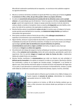 35
Más allá de la valoración cuantitativa de las respuestas, en una lectura más cualitativa surgieron
los siguiente elementos:
 Más de un centenar de familias consideran el aporte del PHCE muy valioso por el hecho de generar
la conciencia en niños y niñas, de que ellos pueden cultivar sus propios alimentos.
 Se valora el conocimiento del proceso de la producción de los alimentos sanos y con su propio
esfuerzo y los aprendizajes que de allí devienen. Tanto los aspectos referidos al proceso de trabajo
grupal, a partir de la experiencia de trabajo en equipo sostenido, durante el ciclo de vida de los
cultivos, desde su siembra o transplante, hasta su cosecha y la integración que esto habilita, entre
pares, han sido de las cuestiones más expresadas en palabras por las familias.
 Muchas familias valoran la posibilidad de volver a la raíz. En muchos casos, el trabajo en la huerta
escolar permite sacar del baúl de los recuerdos, una historia de trabajo familiar que habilita el
intercambio inter generacional.
 Otras tantas consideran valioso el hecho de que niños y niñas obtengan conocimiento sin
especificar concretamente a que conocimientos se refieren.
 Alguns familias, destacan la oportunidad de desarrollar un pensamiento crítico frente a las distintas
modalidades de producción de alimentos existentes. El trabajo en una huerta escolar con enfoque
agroecológico permite saber los beneficios de consumir alimentos sin químicos,
concientizándonos acerca de su origen y sanidad. Este hecho, en algunos casos, hace que
muchos/as se integren a su dieta más vegetales.
 Otra dimensión del trabajo del programa huertas señalada por las familias es la oportunidad de que
niños y niñas contacten con la naturaleza, dentro del centro educativo, aprendiendo a partir de la
experiencia. Esto les permite integrar el respeto por todas las formas de vida e implementar
hábitos de cuidado frente a la naturaleza.
 Muchas familias manifiestan lo entusiasmado-as que están sus hijos/as con esta actividad, el
disfrute que les transmiten a los adultos al compartir lo vivido en ese espacio. Muchos/as niños/as
han comenzado a cultivar en sus hogares por iniciativa propia, “contagiando” a sus familias en
algunos casos. Otras familias mencionan apoyar la iniciativa de los/as más pequeños del hogar pero
no ser parte, lo que demuestra la autonomía que promueve el emprendimiento, siempre y cuando
estén dadas las condiciones necesarias para su desarrollo (tiempo, espacio, insumos, voluntad).
Se consultó sobre la influencia que ha tenido en los niñ@s el trabajo en la
huerta respecto al consumo de verduras, obteniéndose los resultados
que pueden verse en el Gráfico Nº18.
Como se aprecia en el mismo, un 30% de las familias sostiene que sus
niños y niñas consumen más verduras desde que participan en la huerta
escolar.
Foto: Taller con padres, escuela 157
 