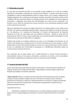 46
14. Dificultades de gestión
En estos años de desarrollo del PHCE se han suscitado muchos problemas en el área de la gestión,
seguridad de continuidad y fortalecimiento institucional del Programa. El formato actual genera mucha
complejidad en materia de disponibilidad de fondos en tiempo y forma, con la creación y seguimiento de
múltiples expedientes (4 a 6 solicitudes de prórroga de contratos, actuaciones funcionales, trámites frente
a FONASA e IRPF por año), donde además se restringen derechos de los trabajadores con breves plazos de
contratación e inseguridad. Estos hechos han sido dificultades muy serias para dar continuidad a los
docentes y son un factor de recambio de los recursos humanos, con sus consecuentes pérdidas de capital
social en experiencia y formación.
Además la dependencia de este tipo de arreglo institucional a los cambios políticos se hizo visible en este
año 2015, con cambio de autoridades departamentales. Luego de varios pedidos de entrevista, finalmente
en 7 de diciembre, el Sr. Intendente de Montevideo y el Director del Departamento de Desarrollo
Económico de la IM, nos comunicaban que, por problemas financieros, retiraban la cuota parte de
participación de la IM en el mismo, aunque manifestaban una muy buena evaluación del Programa. El 8 de
octubre tuvimos entrevista con Raúl Sendic en P.Legislativo
También hubo cambios en el Gobierno Nacional y por tanto, en las autoridades de la Educación. En ese
sentido, es de destacar que a mediados de año, en la primera entrevista con el nuevo Consejo, el CEIP se
comprometió a continuar financiando el Programa, al menos con el mismo monto que en el 2015. Hacia fin
de año, nos notificaban que incrementaba el presupuesto en 1.700.000 pesos adicionales, dando una
muestra de buena valoración de la tarea.
Aún convencidos que no puede dejarse caer el capital generado en recursos humanos formados y
comprometidos, vínculos en las escuelas, articulaciones, proyectos en los centros y en las comunidades,
para el 2016 la realidad indica que deberemos reducir el número de escuelas atendidas.
15. Proyectos derivados del PHCE
A partir de dos demandas provenientes del anterior Subsecretario y Dirección de Cultura del MEC y de
Programa Uruguay Crece Contigo (UCC) del Mides. Luego de algunos meses de trabajo surgieron dos
Proyectos para trabajar en el próximo quinquenio.
"Planto y Aprendo" (PyA) es un proyecto que forma parte de la oferta educativa para liceos de tiempo
completo y tiempo extendido. El objetivo eeneral es "Contribuir a la inclusión social a través de la
promoción de la educación, la soberanía y seguridad alimentaria y nutricional en Uruguay, partiendo del
PHCE como instrumento de transformación, profundizando y proyectando las acciones hacia una
propuesta de alcance nacional."
Específicamente busca:
• Implementar un dispositivo interinstitucional, en un enclave novedoso, que genere una política
pública en torno a la Agroecología para la Educación, Innovación, Soberanía Alimentaria y la Inclusión
Social.
 