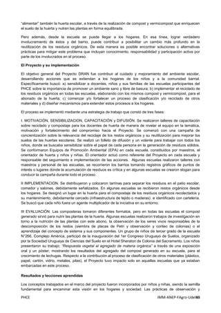 PHCE IMM-ANEP-FAgro-UdelaR83
“alimentar” también la huerta escolar, a través de la realización de compost y vermicompost que enriquecen
el suelo de la huerta y nutren las plantas en forma equilibrada.
Pero además, desde la escuela se puede llegar a los hogares. En esa línea, lograr verdadero
involucramiento de éstos y del barrio, puede contribuir a posibilitar un cambio más profundo en la
reutilización de los residuos orgánicos. De esta manera es posible encontrar soluciones o alternativas
prácticas para mitigar este problema que incluyan conocimiento, responsabilidad y participación activa por
parte de los involucrados en el proceso.
El Proyecto y su implementación
El objetivo general del Proyecto DRAN fue contribuir al cuidado y mejoramiento del ambiente escolar,
desarrollando acciones que se extiendan a los hogares de los niños y a la comunidad barrial.
Específicamente buscó: a) sensibilizar a docentes, niños y sus familias de las escuelas participantes del
PHCE sobre la importancia de promover un ambiente sano y libre de basura; b) implementar el reciclado de
los residuos orgánicos en todas las escuelas, elaborando con los mismos compost y vermicompost, para el
abonado de la huerta; c) comenzar y/o fortalecer un proceso de clasificación y/o reciclado de otros
materiales y d) diseñar mecanismos para extender estos procesos a los hogares.
El proceso se implementó mediante una estrategia de trabajo que constó de tres fases:
I. MOTIVACIÓN, SENSIBILIZACION, CAPACITACIÓN y DIFUSIÓN. Se realizaron talleres de capacitación
sobre reciclado y compostaje para los docentes de huerta de manera de nivelar el equipo en la temática,
motivación y fortalecimiento del compromiso hacia el Proyecto. Se comenzó con una campaña de
concientización sobre la relevancia del reciclaje de los restos orgánicos y su reutilización para mejorar los
suelos de las huertas escolares. Se realizó un folleto de difusión y un volante para trabajar con todos los
niños, donde se buscaba sensibilizar sobre el papel de cada persona en la generación de residuos sólidos.
Se conformaron Equipos de Promoción Ambiental (EPA) en cada escuela, constituidos por maestros, el
orientador de huerta y niños y niñas. El orientador actuó como referente del Proyecto en cada escuela y
responsable del seguimiento e implementación de las acciones. Algunas escuelas realizaron talleres con
maestros y personal de las escuelas, se recorrieron los barrios tomando registros gráficos de puntos de
interés o lugares donde la acumulación de residuos es crítica y en algunas escuelas se crearon slogan para
conducir la campaña durante todo el proceso.
II IMPLEMENTACION. Se distribuyeron y colocaron tarrinas para separar los residuos en el patio escolar,
comedor y salones, debidamente señalizados. En algunas escuelas se recibieron restos orgánicos desde
los hogares. Se designó un lugar en la huerta para el compostaje de los residuos orgánicos recolectados y
su mantenimiento, debidamente cercado (infraestructura de tejido o maderas) e identificado con cartelería.
Se buscó que cada niño fuera un agente multiplicador de la iniciativa en su entorno.
III EVALUACIÓN. Las composteras tomaron diferentes formatos, pero en todas las escuelas el compost
generado sirvió para nutrir las plantas de la huerta. Algunas escuelas realizaron trabajos de investigación en
torno a la nutrición de las plantas con este abono, la observación de los seres vivos responsables de la
descomposición de los restos (siembra de placas de Petri y observación y conteo de colonias) o el
aprendizaje del concepto de sistema y sus componentes. Un grupo de niños de tercer grado de la escuela
N°266, Complejo América, participó de la inauguración del 1er Congreso Uruguayo de Suelos, organizado
por la Sociedad Uruguaya de Ciencias del Suelo en el Hotel Sheraton de Colonia del Sacramento. Los niños
presentaron su trabajo: “Respuesta vegetal al agregado de materia orgánica” a través de una exposición
oral y un póster, mostrando los resultados del agregado del compost generado en su escuela, para el
crecimiento de lechugas. Respecto a la contribución al proceso de clasificación de otros materiales (plástico,
papel, cartón, vidrio, metales, pilas), el Proyecto tuvo impacto solo en aquellas escuelas que ya estaban
embarcadas en este proceso.
Resultados y lecciones aprendidas
Los conceptos trabajados en el marco del proyecto fueron incorporados por niños y niñas, siendo la semilla
fundamental para encaminar esta visión en los hogares y sociedad. Las prácticas de observación y
 