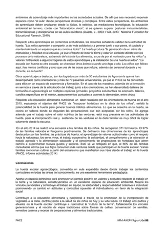 PHCE IMM-ANEP-FAgro-UdelaR88
ambientes de aprendizaje más importantes en las sociedades actuales. De allí que sea necesario repensar
espacios como “el aula” desde perspectivas diversas y complejas. Entre estas perspectivas, los ambientes
de aprendizaje deben analizarse desde lo lúdico, lo estético, las mediaciones tecnológicas, la educación
ambiental en terreno, contar con “laboratorios vivos”, si se quieren superar posturas instrumentalistas,
transmisionistas y disciplinarias en las aulas escolares (Duarte, J., 2003; FAO, 2013; National Fundation for
Educational Reserch, 2010).
Respecto a los aprendizajes en contenidos actitudinales, los docentes señalan la validez de la actividad de
huerta. "Los niños aprenden a compartir, a ser más solidarios y a generar junto a sus pares, el cuidado y
mantenimiento de un espacio que es común a todos". La huerta produce "la generación de un clima de
motivación y felicidad en la escuela, ya que el hecho de tocar la tierra y estar en contacto directo con los
procesos de la naturaleza, sobretodo del ciclo de los alimentos, es ya de por sí motivador para los niños" y
valoran "el traslado a algunos hogares de estos aprendizajes y la instalación de una huerta en ellos". "La
escuela con huerta es otra escuela; se vivencian otros ánimos cuando uno llega a ella. Los niños son felices
aquí, hay menos conflictos y creo que una de las cosas que influye, además del personal docente y no
docente, es la huerta".
Otros aprendizajes a destacar, son los logrados por más de 50 estudiantes de Agronomía que se han
desempeñado como orientadores y más de 70 pasantes universitarios, ya que el PHCE se ha convertido
para ellos en un espacio de experiencia y formación. En el caso de los maestros, además de la formación
en servicio a través de la articulación del trabajo junto a los orientadores, se han desarrollado talleres de
formación en agroecología en múltiples espacios (jornadas, proyectos estudiantiles de extensión, talleres,
cursillos específicos en el interior, asesoramientos puntuales a quienes lo demandan, entre otros).
Respecto a la educación alimentario-nutricional, un taller realizado con los orientadores de huerta en el año
2010, evaluando el objetivo del PHCE de "incoporar hortalizas en la dieta de los niños", señaló la
potencialidad de la huerta para generar buenos hábitos alimentarios. Lo que se cosecha en la huerta, se
cocina en talleres donde se degustan las preparaciones que son aceptadas por los niños. Se agrega
además que el trabajo sobre el valor nutritivo de las verduras, está muy presente en las actividades de
huerta, pero la incorporación real y sostenida de las verduras en la dieta familiar es muy difícil de lograr
solamente desde la escuela.
En el año 2014 se realizó una encuesta a las familias de los niños. Se recogieron 371 formularos. El 97%
de las familias valoraba el Programa positivamente. Se definieron tres dimensiones de los aprendizajes
destacados por las familias: las prácticas de huerta, el aprendizaje de valores actitudinales como el respeto
hacia la naturaleza, los seres vivos, el trabajo cooperativo, la solidaridad, el compañerismo y la valoración al
trabajo agrícola y la alimentación saludable y el conocimiento de propiedades de hortalizas que abren
camino a experimentar nuevos gustos y sabores. Esto se ve reflejado en que, el 56% de las familias
consultadas afirma que sus hijos consumen más verduras desde que participan en la huerta escolar. Varias
familias mencionan cultivar a partir del entusiasmo que manifiestan sus hijos desde el trabajo en la huerta
(PHCE, Informe actividades 2014)
Conclusiones
La huerta escolar agroecológica, convertida en aula expandida desde donde trabajar los contenidos
curriculares en todas las áreas del conocimiento, es una excelente herramietna pedagógica.
Aporta un espacio pertinente para promover un cambio positivo en valores y actitudes respecto al trabajo en
la tierra y la naturaleza, constituyéndose en un excelente espacio de educación ambiental. Mejora los
vínculos personales y contribuye al trabajo en equipo, la solidaridad y responsabilidad colectiva e individual,
promoviendo un cambio en actitudes y conductas opuestas al individualismo, en favor de la integración
social
Contribuye a la educación alimentaria y nutricional a través de la promoción de la incorporación de
vegetales a la dieta, contribuyendo a la salud de los niños de hoy y su vida futura. El trabajo con padres y
abuelos en la huerta escolar contribuye a reconstruir la “cultura de la tierra”, fortaleciendo los vínculos
generacionales y el rescate de viejas tradiciones sobre formas de cultivo, conservación de semillas,
remedios caseros y recetas de preparaciones y alimentos tradicionales.
 