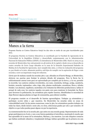 PHCE IMM-ANEP-FAgro-UdelaR93
Anexo Nº8
Nacional | Miércoles 18 • Noviembre • 2015
Manos a la tierra
Programa Huertas en Centros Educativos festejó los diez años en medio de una gran incertidumbre para
2016.
El programa Huertas en Centros Educativos es coordinado por la Facultad de Agronomía de la
Universidad de la República (Udelar) y desarrollado conjuntamente con la Administración
Nacional de Educación Pública (ANEP) y la Intendencia de Montevideo (IM). Nació en 2005 en 33
escuelas de Montevideo; hoy está presente en 48 centros de la capital y desde 2014 se desarrolla en
cuatro escuelas de Cerro Largo ubicadas en la zona de la Estación Experimental Bañados de
Medina de la Facultad de Agronomía. Ayer cumplió diez años, y si bien la evaluación del programa
es, por donde se lo mire, altamente positiva, está lejos de cumplir con la aspiración de llegar a más
escuelas y corre un importante riesgo de reducirse.
Llovía ayer de mañana cuando las escuelas 360 y 140, ubicadas en el barrio Manga, en Montevideo,
abrieron sus puertas para festejar la primera década del programa. Pero la lluvia fue lo
suficientemente amena como para ser aprovechada por completo por la tierra y, a la vez, permitir
la recorrida. Los canteros estaban reverdecidos, con maíz, remolacha, lechuga, acelga, zanahoria,
boniato, escarola, topinambur, coles, trigo, chía, plantas medicinales, aromáticas, flores y árboles
frutales. Los alumnos, orgullosos, mostraban a los visitantes las diferentes producciones y sabían el
porqué de cada cosa: los canteros tapados con pasto seco para mantener la humedad, las flores
para favorecer la polinización, las aromáticas para repeler insectos, identificaban la necesidad de
dejar florecer algunas plantas en lugar de consumirlas, para obtener semillas.
El programa consiste en el desarrollo de huertas agroecológicas. Trabajan 33 orientadores y
participan 12.000 niños y 430 maestros. En Montevideo las escuelas están en zonas de
vulnerabilidad social. En las menos numerosas, como la 360, los orientadores pueden trabajar con
todas las clases, desde inicial a sexto año; en otras, seleccionan grados por año o por semestre. El
objetivo es que todos puedan pasar alguna vez por la experiencia.
La conmemoración fue en la escuela 360, que antes era una escuela granja. Representantes de cada
grupo participaron en el acto, y uno a uno fueron pasándose el micrófono, mostrando lo mucho que
han aprendido de la mano de la orientadora, Mariana, y las maestras. Los más chiquitos contaron
que habían sembrado rabanitos y trasplantado lechuga; habían aprendido que la primera era una
 