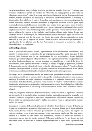 PHCE IMM-ANEP-FAgro-UdelaR94
raíz y la segunda una planta de hoja. Relataron que hicieron un taller de cocina: “Comimos unos
bocaditos saludables y arriba les pusimos un colchoncito de lechuga picada y una pasta con
rabanitos y queso crema”. Niños de segundo año relataron la tarea de huerta: desmalezamiento de
canteros, siembra de plantas, los cuidados y el proceso de observación paralelo, la cosecha y la
alimentación. Otro relató que el cantero de su clase no tenía plantas en este momento porque las
habían cosechado; hicieron una venta económica y prepararon bocaditos y tortas, pero, según
comentó, la orientadora había sacado las semillas para plantar el año que viene y ahora el cantero
está cubierto por un nailon, “para solarizar la tierra y que se caliente y los bichos que le hacen mal a
las plantas se mueran y sean nutrientes para las plantas que van a venir el año que viene”. Los de
tercero hablaron del compost hecho con hojas y estiércol de gallina y oveja. Habían llegado para
saludarlos niños de la escuela 320, de Jardines del Borro, que les llevaron de regalo una botella con
un líquido preparado con dos bacterias y un hongo, que ayuda a la descomposición de aguas
residuales y sirve para el riego de las plantas. Niños de cuarto año contaron que estudiaron la
reproducción de las plantas, que las hay “asexuadas y sexuadas”, y expusieron sobre la
fotoperiodicidad y la fotosíntesis.
Cultivar la paciencia
Entre el público había padres, madres, representantes de las instituciones involucradas, pero
también ex orientadores y ex maestras. Es que el programa encariña a quien pasa por él, dejó
entrever Stella Faroppa, una de las coordinadoras. La otra coordinadora, Beatriz Bellenda,
mencionó que una investigación está demostrando “que logramos contribuir a los aprendizajes de
los niños, fundamentalmente en ciencias naturales, pero también en el resto de las áreas del
conocimiento, y que logramos revalorizar el trabajo, el trabajo en equipo, la proyección, el cultivo
de la paciencia, rescatar viejas tradiciones, revincular distintas generaciones”. “Muchos abuelos
participan en actividades en la escuela, y logramos contribuir a la mejor formación de los futuros
profesionales”, señaló, en alusión a los estudiantes de Agronomía y a los agrónomos.
En diálogo con la diaria Faroppa resaltó los aprendizajes que también cosechan los estudiantes
universitarios, no sólo por el trabajo práctico, sino por las posibilidades de conocer otros contextos
sociales y de trabajar con niños y maestros. Añadió que es el programa más fuerte de extensión
universitaria de la Facultad de Agronomía, y que docentes de cátedras y de laboratorios, así como
funcionarios administrativos y operarios, trabajan para el proyecto. “Desde la facultad está todo a
favor del acompañamiento a los niños y a la transformación de una forma distinta de educar”,
subrayó.
Darby Paz, integrante del Consejo de Educación Inicial y Primaria, saludó la experiencia y resumió
que por medio de la huerta los niños aprenden ciencias, matemáticas, geometría, geografía, pero
también a verbalizar la experiencia, a escribirla y representarla gráficamente. Destacó también que
de este modo “se construye convivencia” y trabajo cooperativo, y que se logra acercar a padres y
madres a la escuela.
Un grupo de 12 madres de la escuela 360 empezó este año a desarrollar un proyecto de huerta con
el apoyo de la orientadora, y presentó allí su experiencia. Luego, en diálogo con la diaria, Gabriela,
Paola, Josefa, Nadia y Tamara relataron que concurren los jueves y, además de preparar los
canteros, sembrar, regar y cosechar, cocinan. “Ayer cosechamos zanahorias, hice una torta y
trajimos a la escuela. Es otro sabor, otro sentimiento, producto de saber que nosotros lo
cosechamos, que es fruto de nuestro esfuerzo”. Valoraron también que “es un tiempo que está
buenísimo: poner las manos en la tierra es súper desestresante, es súper lindo, y para nosotras,
 