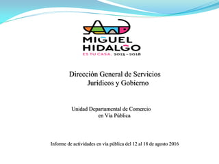 Unidad Departamental de Comercio
en Vía Pública
Dirección General de Servicios
Jurídicos y Gobierno
Informe de actividades en vía pública del 12 al 18 de agosto 2016
 