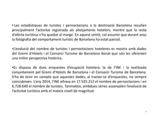 • Les estadístiques de turistes i pernoctacions a la destinació Barcelona recullen
principalment l’activitat registrada als allotjaments hotelers, mentre que la resta
d’oferta turística n’ha quedat al marge. En aquest sentit, cal assumir que durant anys
la fotografia del comportament turístic de Barcelona ha estat parcial.
•L’evolució del nombre de turistes i pernoctacions hoteleres es mostra amb dades
del Gremi d’Hotels i el Consorci Turisme de Barcelona donat que són les ofereixen
una millor perspectiva històrica.
•Es disposa de dues enquestes d’ocupació hotelera: la de l’INE i la realitzada
conjuntament pel Gremi d’Hotels de Barcelona i el Consorci Turisme de Barcelona.
S’ha de tenir en compte que aquestes dades, al tractar-se d’enquestes, no sempre
coincideixen. L’any 2014, l’INE xifrava en 17.535.212 el nombre de pernoctacions i en
6.728.640 el nombre de turistes. Tanmateix, ambdues sèries assenyalen l’evolució de
l’activitat turística amb el mateix nivell de magnitud.
4
 