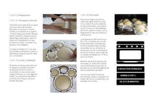1.2.4.1.3 Preparación
1.2.4.1.3.1 Amasado y estirado
Teniendo ya la masa lista, se sigue
con el proceso de estirado.
Para esto se marcaron ciertos
bordes con relieves en la superfi-
cie de la mesa que servían de guía
para el tamaño y espesor que se
debía llegar para lograr cubrir la
matriz en completitud, sin que
la masa se rompa, ni quede muy
gruesa o muy delgada.
La masa se dividia en 3 , las que
se estiraban utilizando el uslero, y
basandose las guias para el espe-
sor y el tamaño.
1.2.4.1.3.2 Corte y moldeado
Teniendo la masa ya estirada con
el espesor y tamaño necesario,
se posiciona sobre la matriz,
se amolda con las manos, para
luego presionar con una segunda
matriz, la cual termina de definir
la forma de la masa y corta los
bordes del plato.
1.2.4.1.3.3Horneado
Para el horneado se toma la
matriz de papel aluminio junto
con la matriz de corte, dejando
la masa entre ellas, y se posicio-
na en el horno, en las bandejas
del horno caben 6 masas, con la
diagramación que se muestra a
continuación.
La temperatura del horno era a
los 170° y el tiempo de cocción
se iba alterando a medida que
el horno llevaba mayor tiempo
encendido; en un comienzo el
tiempo de cocción era alrededor
de los 25 minutos, pero luego de
un tiempo bordeaba los 15 minu-
tos en el horno.
Además, durante el proceso de
horneado, la matriz de moldea-
do era removida, ya que ella no
permitía la cocción homogénea de
toda la superficie del plato.
Una vez que toda la masa se
encontraba cocida, se sacaban las
masas del horno con guantes y se
posaban en la mesa.
 