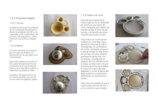 1.3.3.3 Matriz de corte
Durante las pruebas de la
matriz base se vio la necesidad
de construir una matriz de
corte, necesaria para definir de
manera prolija el corte de los
bordes, y el tamaño de la per-
foración para posar el vaso.
Esta matriz se construyó de
madera en corte laser; para
garantizar el borde la matriz
consideraba 1,6 centímetros
de ancho, necesario ya que la
masa se recoge en el proceso
de cocción, la matriz tenía la
perforación de los tres con-
tenedores, considerado el
espesor de tres milímetros de
la masa, así esta matriz lo que
hacía era terminar de moldear
la masa a la matriz de base
(aplastar), y cortar la figura del
plato (contorno y posa vaso)
definiendo con exactitud su
borde.
Este corte era posible ya que la
matriz tenía una tira de zinc a
en su contorno que cortaba.
1.3.3	Propuesta elegida
1.3.3.1 Forma
Se eligió la forma que se compone
de un contenedor de aluminio re-
dondo de alrededor de 250 cc de
capacidad, y dos contenedores de
aluminio más pequeños, y sobre
esta forma se continuo trabajan-
do.
1.3.3.2 Matriz
La matriz entonces se constituía
por una base de madera con
perforación en las que caían los 3
contenedores.
Esta matriz debía ser forrada con
dos capas de papel aluminio de
cocina (esto es lo que se lleva al
horno y no el total de la matriz), y
sobre esto se posaba la masa.
El espesor del papel aluminio al
ser menor permitía una cocción
mucho más homogénea y rápida.
 