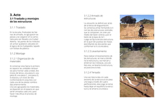 3.1.2.2 Armado de
estructuras
La ubicación se definió por atrás
de la lienza de diagramación.
Se comienza armar formando la V
con las dos estructuras centrales
que la componen, se unen por
medio del listón central y por el
listón de la base de 4x1.
Luego se fija la tercera estructura,
en la que irán puestas las masas
atornillando las dos partes que
conforman la V a la escalera.
3.1.2.3 Levantamiento
Para realizar el levantamiento de
las estructuras, se marca donde
ira la estructura, y se marcan y
entierran las 4 estacas, una vez
listo eso, se levanta la estructura,
se posiciona la tela.
3.1.2.4 Tensado
Una vez lista la tela, en cada
extremo de la estructura se pasa
una soga a través de cuatro
perforaciones, esta soga se tensa
hasta dejar en equilibrio la estruc-
tura y se amarra a la estaca.
3.1 Traslado y montajes
de las estructuras
3.1.1 Traslado
En la escuela, finalizadas las fae-
nas de armado, se agruparon las
piezas y se cargaron en la camio-
neta para ser llevado a la Ciudad
Abierta, las partes de los módulos
sin armar quedaron ubicados en
el ágora de los huéspedes, tapado
con bolsas de plástico.
3.1.2 Montaje
3.1.2.1 Organización de
materiales
Al comenzar esta faena lo primero
es separar las unidades necesar-
ias para montar cada unidad, dos
trozos de lienza, una pieza A, una
pieza B, una pieza C, una pieza D,
4 estacas y un trozo de tela.
Conformando 8 conjuntos con
cada una de las piezas nombra-
das anteriormente.
Una vez agrupados los materiales,
se disponen en el espacio en que
serán armados cada uno, para
hacer más eficaz el proceso de
montaje.
3. Acto
 