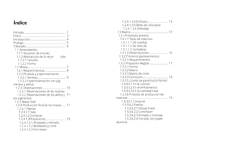 Índice
Portada.............................................................
Ïndice ...............................................................
Introduccion....................................................
Prologo.............................................................
1.Bocado..........................................................
1.1 Antecedentes
1.1.1 Situacion de mundo
1.1.2 Abstraccion de lo recor rido
1.1.2.1 Tamaño
1.1.2.2 Forma
1.2 Masas.......................................................
1.2.1 Requerimientos...............................
1.2.2 Pruebas y experimentacion
1.2.2.1 Recetas.........................................
1.2.2.2 Experimientación con pig-
mentos y aliños
1.2.3 Observaciones..................................
1.2.3.1 Observaciones de las recetas
1.2.3.2 Observaciones de los aliños y
los pigmentos
1.2.3 Masa Final
1.2.4 Produccion final de las masas......
1.2.4.1 Faenas
1.2.4.1.1 Sala
1.2.4.1.2 Compras
1.2.4.1.3Preparacion.............................
1.2.4.1.3.1 Amasado y estirado
1.2.4.1.3.2 Moldeado y corte
1.2.4.1.3.3 Horneado
1
3
4
5
6
7
8
9
10
11
11
13
1.2.4.1.3.4 Enfriado..............................
1.2.4.1.3.5 Baño de chocolate
1.2.4.1.3.6 Embalaje
1.3 Matriz.......................................................
1.3.1Prototipos previos
1.3.1.1 Tipos de matrices
1.3.1.1.1 De costillas
1.3.1.1.2 De reticula
1.3.1.1.3 Completas
1.3.1.2 Observaciones............................
1.3.2 Primeros planteamientos
1.3.2.1 Requerimientos
1.3.3 Propuesta elegida............................
1.3.3.1 Forma
1.3.3.2 Matriz
1.3.3.3 Matriz de corte
1.3.3.4 Correcion.....................................
1.3.3.5 ¿Como se garantiza la forma?
1.3.3.5.1 En la coccion
1.3.3.5.2 En el enfriamiento
1.3.3.5.3 En la cantidad total
1.3.3.6 Proceso de produccion de
matrices...........................................................
1.3.3.6.1 Compras
1.3.3.6.2 Faenas
1.3.3.6.2.1 Dibujo lineal
1.3.3.6.2.2 Corte laser
1.3.3.6.2.3 Armado y montaje
1.3.3.6.2.4 Forrado con papel
aluminio
14
15
16
17
18
19
 