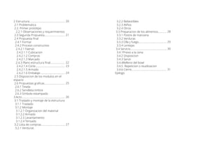 2 Estructura....................................................
2.1 Problematica
2.2. Primer prototipo
2.2.1 Observaciones y requerimientos
2.3 Segunda Propuesta..............................
2.4 Propuesta final
2.4.1 Formar
2.4.2 Proceso constructivo
2.4.2.1 Faenas
2.4.2.1.1 Cubicacion
2.4.2.1.2 Compras
2.4.2.1.3 Marcado
2.4.3 Plano estructura final.....................
2.4.2.1.4 Corte...........................................
2.4.2.1.5 Armado
2.4.2.1.6 Embalaje....................................
2.5 Disposicion de los modulos en el
espacio
2.6 Propuestas graficas..............................
2.6.1 Tesela
2.6.2 Servilleta timbre
2.6.3 Simbolo estampado
3.Acto...............................................................
3.1 Traslado y montaje de la estructura
3.1.1 Traslado
3.1.2 Montaje
3.1.2.1 Organizacion del material
3.1.2.2 Armado
3.1.2.3 Levantamiento
3.1.2.4 Tensado
3.2 Lista de compras...................................
3.2.1 Verduras
20
21
22
23
24
25
26
27
3.2.2 Bebestibles
3.2.3 Aliños
3.2.4 Otros
3.3 Preparacion de los alimentos............
3.3.1 Postre de manzana
3.3.2 Verduras
3.3.3 Olla y fuego.........................................
3.3.4 Lentejas
3.4 Servicio.....................................................
3.4.1Previo a la cena
3.4.2 Disposicion
3.4.3 Servir
3.4.4Relleno del bowl
3.4.5 Repeticion o reutilizacion
3.4.6 Cierre...................................................
Epilogo
28
29
30
31
 