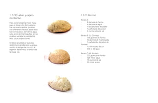 1.2.2 Pruebas y experi-
mentación
Para poder elegir la mejor masa
para el desarrollo de los platos,
fue necesario realizar pruebas
con diferentes recetas, estas esta-
ban compuestas de harina, agua,
sal y aceite (o mantequilla); en las
pruebas variaba la cantidad de
ellos y sus proporciones.
En estas pruebas se buscaba
definir los ingredientes, su prepa-
ración, el tiempo de cocción, el
espesor de la masa, la textura de
la masa, etc.
1.2.2.1 Recetas
Receta A
-	 ¾ de taza de harina
-	 ¼ de taza de agua
-	 1 ½ cucharada de aceite
-	 1 cucharada de azúcar
-	 ½ cucharadita de sal
Receta B (U. Cornejo)
-	 750 gramos de harina
-	 40 gramos de mantequilla
-	 1 cucharadita de polvo de
hornear
-	 1 cucharadita de sal
-	 300 cc de agua
Receta C (M. Boubet)
-	 250 gramos de harina
-	 125 ml de agua
-	 10 gramos de sal
-	 30 ml de aceite
 