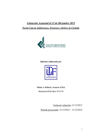 1
Valuación Actuarial al 31 de Diciembre 2015
Para la Caja de Jubilaciones, Pensiones y Retiros de Córdoba
Informe elaborado por
Matías J. Belliard, Actuario (UBA)
Matrícula CPCECABA, T°2 F°70
Fecha de valuación: 31/12/2015
Período proyectado: 31/12/2015 – 31/12/2016
 
