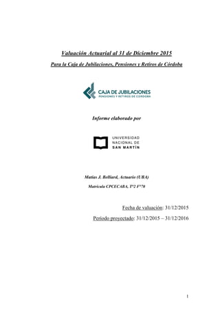 1
Valuación Actuarial al 31 de Diciembre 2015
Para la Caja de Jubilaciones, Pensiones y Retiros de Córdoba
Informe elaborado por
Matías J. Belliard, Actuario (UBA)
Matrícula CPCECABA, T°2 F°70
Fecha de valuación: 31/12/2015
Período proyectado: 31/12/2015 – 31/12/2016
 