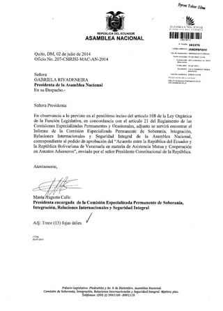 REPUBLICA DEL ECUADOR
ASAMBLEA NACIONAL
Quito, DM,02 de julio de2014
Ofi cio No. 207-CSIRISI-MAC-AN-20 1 4
Seffora
GABRIELA RTVADENEIR{
Presidenta de la Asamblea Nacional
En su Despacho.-
Seflora Presidenta:
En observancia a lo previsto en e1 penfltimo inciso del articulo 108
de 1a Funci6n Legislativa, en concordancia con el afiiculo 21 del
Blron Tobat Sitrx
lllfiilffiilllllltl titiltil
) rriDne ta2375
.ddiqo v.ridadrr JEROF9FSVV
rjpo de dr(heiru
Fe.hd re@p.16n o{ jut ?014 rj:r6
tse.nd ofid. o2Jur.2orl
Fui, i,]n retr'itenrs AsaNeLtrsra
i''i /J ;I a!r=i3'?aini..+ .riE
de la Ley Orgfurica
Reglamento de las
Comisiones Especializadas Permanentes y Ocasionales, adjunto se servir6 encontrar el
Informe de la Comisi6n Especializada Permanente de Soberania, Integraci6n,
Relaciones Internacionales y Seguridad Integral de Ia Asamblea Nacional,
corespondiente al pedido de aprobaci6n del "Acuerdo entre 1a Repriblica del Ecuador y
la Repriblica Bolivariana de Venezuela en materia de Asistencia Mutua y Cooperaci6n
en Asuntos Aduaneros", enviado por e1 seflor Presidente Constitucional de la Repriblica.
Atentarnente,
Presidenta encargada de la Comisi6n Especializada Permanente de Soberaniao
lntegraci6n, Relaciones Internacionales y Seguridad Integral
Adj: Trece (13) fojas irtiles.
Pd]acio Legisldtiro. Piedrahitay Av. 6 de Diciernbrc, Asa,mbleoNacionoL
Comis in de Soberania, Integraci4ry Reldciones lnternacionales y Seguridail IntegraL Siptimo piso.
Teufottos: (593 2) 3991106 -3997719
 