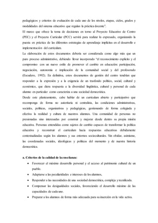 pedagógicos y criterios de evaluación de cada uno de los niveles, etapas, ciclos, grados y
modalidades del sistema educativo que regulan la práctica docente”.
El marco que ofrece la toma de decisiones en torno al Proyecto Educativo de Centro
(PEC) y el Proyecto Curricular (PCC) servirá para realizar lo expresado, organizando la
puesta en práctica de las diferentes estrategias de aprendizaje implícitas en el desarrollo e
implementación del curriculum.
La elaboración de estos documentos debería ser considerada como algo más que un
puro proceso administrativo, debiendo llevar incorporado “el reconocimiento explícito y el
compromiso con un nuevo estilo de promover el cambio en educación: participación,
negociación, autonomía e implicación de la comunidad social y del profesorado
(Escudero, 1992). En definitiva, estos documentos de gestión del centro tendrían que
responder a la expresión y a la exigencia de un trasfondo político, social, cultural y
económico, que diera respuesta a la diversidad lingüística, cultural y personal de cada
alumno en particular como caracteriza a una sociedad democrática.
Desde este planteamiento, cabe hablar de un curriculum abierto y participativo que
recomponga de forma no autoritaria ni centralista, las condiciones administrativas,
sociales, políticas, organizativas y pedagógicas, gestionando de forma colegiada y
efectiva la realidad y cultura de nuestros alumnos. Una comunidad de personas no
presionadas sino interesadas por construir y mejorar desde dentro su propia misión
educativa. Personas entendidas como sujetos de cambio capaces de transformar la política
educativa y reconstruir el curriculum hacia respuestas educativas debidamente
contextualizadas según los alumnos y sus entornos socioculturales. Sin olvidar, asimismo,
las coordenadas sociales, ideológicas y políticas del momento y de nuestra historia
democrática.
a. Criterios de la calidad de laenseñanza:
 Favorecer el máximo desarrollo personal y el acceso al patrimonio cultural de un
pueblo.
 Adaptarse a las peculiaridades e intereses de los alumnos,
 Responder a las necesidades de una sociedad democrática, compleja ytecnificada.
 Compensar las desigualdades sociales, favoreciendo el desarrollo máximo de las
capacidades de cada uno.
 Preparar a los alumnos de forma más adecuada para su inserción en la vida activa.
 