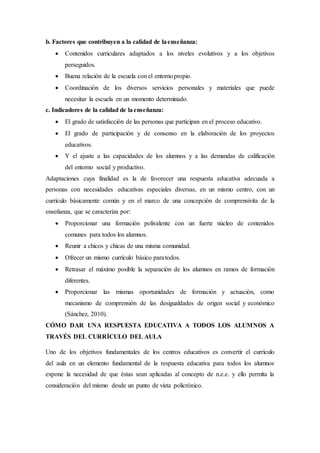 b. Factores que contribuyen a la calidad de laenseñanza:
 Contenidos curriculares adaptados a los niveles evolutivos y a los objetivos
perseguidos.
 Buena relación de la escuela con el entornopropio.
 Coordinación de los diversos servicios personales y materiales que puede
necesitar la escuela en un momento determinado.
c. Indicadores de la calidad de laenseñanza:
 El grado de satisfacción de las personas que participan en el proceso educativo.
 El grado de participación y de consenso en la elaboración de los proyectos
educativos.
 Y el ajuste a las capacidades de los alumnos y a las demandas de calificación
del entorno social y productivo.
Adaptaciones cuya finalidad es la de favorecer una respuesta educativa adecuada a
personas con necesidades educativas especiales diversas, en un mismo centro, con un
currículo básicamente común y en el marco de una concepción de comprensivita de la
enseñanza, que se caracteriza por:
 Proporcionar una formación polivalente con un fuerte núcleo de contenidos
comunes para todos los alumnos.
 Reunir a chicos y chicas de una misma comunidad.
 Ofrecer un mismo currículo básico paratodos.
 Retrasar el máximo posible la separación de los alumnos en ramos de formación
diferentes.
 Proporcionar las mismas oportunidades de formación y actuación, como
mecanismo de comprensión de las desigualdades de origen social y económico
(Sánchez, 2010).
CÓMO DAR UNA RESPUESTA EDUCATIVA A TODOS LOS ALUMNOS A
TRAVÉS DEL CURRÍCULO DEL AULA
Uno de los objetivos fundamentales de los centros educativos es convertir el currículo
del aula en un elemento fundamental de la respuesta educativa para todos los alumnos
expone la necesidad de que éstas sean aplicadas al concepto de n.e.e. y ello permita la
consideración del mismo desde un punto de vista policrónico.
 