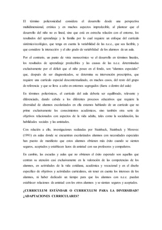 El término policronicidad considera el desarrollo desde una perspectiva
multidimensional, errática y en muchos aspectos impredecible, al plantear que el
desarrollo del niño no es lineal, sino que está en estrecha relación con el entorno, los
resultados del aprendizaje y la familia por lo cual requiere un enfoque del currículo
sistémico/ecológico, que tenga en cuenta la variabilidad de las n.e.e., que sea factible, y
que considere la interacción y el alto grado de variabilidad de los alumnos de un aula.
Por el contrario, un punto de vista monocrónico ve el desarrollo en términos lineales,
los resultados de aprendizaje predecibles y las causas de las n.e.e. determinadas
exclusivamente por el déficit que el niño posee en el fondo, son “alumnos especiales”
que, después de ser diagnosticados, se determina su intervención prescriptiva, que
requiere una currículo especial descontextualizado, en muchos casos, del resto del grupo
de referencia y que se lleva a cabo en entornos segregados (fuera o dentro del aula)
En términos policrónicos, el currículo del aula debería ser equilibrado, relevante y
diferenciado, dando cabida a los diferentes procesos educativos que requiere la
diversidad de alumnos escolarizados en ella estamos hablando de un currículo que no
prime exclusivamente los conocimientos académicos, sino también otra serie de
objetivos relacionados con aspectos de la vida adulta, tales como la socialización, las
habilidades sociales y las amistades.
Con relación a ello, investigaciones realizadas por Stainback, Stainback y Moravec
(1991) en aulas donde se encuentran escolarizados alumnos con necesidades especiales
han puesto de manifiesto que estos alumnos obtienen más éxito cuando se sienten
seguros, aceptados y establecen lazos de amistad con sus profesores y compañeros.
En cambio, las escuelas y aulas que no obtienen el éxito esperado son aquellas que
centran su atención casi exclusivamente en la valoración de las competencias de los
alumnos, en actividades de la vida cotidiana, académica y vocacional y en el diseño
específico de objetivos y actividades curriculares, sin tener en cuenta los intereses de los
alumnos, ni haber dedicado un tiempo para que los alumnos con n.e.e. puedan
establecer relaciones de amistad con los otros alumnos y se sientan seguros y aceptados.
¿CURRICULUM ESTÁNDAR O CURRICULUM PARA LA DIVERSIDAD?
¿ADAPTACIONES CURRICULARES?
 