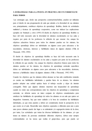 3. ESTRATEGIAS PARA LA PUESTA EN PRÁCTICA DE UN CURRICULUM
PARA TODOS
Las estrategias que, desde una perspectiva constructivista/holista, pueden ser utilizadas
para el diseño de una programación de aula que atienda a la diversidad de sus alumnos
son, principalmente, establecer objetivos de aprendizaje. flexibles, diseño de actividades
multinivel y técnicas de aprendizaje cooperativo, como nos indican Las explicaciones
ejemplos de Staintack y otros (1991) El diseño de objetivos de aprendizaje flexibles se
hace del todo necesario ante la diversidad de alumnos escolarizados en Las aulas y
requiere por parte de los profesores la reflexión de que ensenar Así, aunque los
objetivos educativos básicos para todos los alumnos puedan ser los mismos, los
objetivos aprendizaje deben ser individuales en algunos casos para adecuarse a las
necesidades, destrezas, intereses y habilidades únicas de algunos alumnos (Villa &
Thousand, 1992, 1995)
El diseño de objetivos de aprendizaje flexibles se hace del todo necesario ante la
diversidad de alumnos escolarizados en las aulas y requiere por parte de los profesores
la reflexión de que enseñar. Así, aunque los objetivos educativos básicos para todos los
alumnos puedan ser los mismos, los objetivos de aprendizaje curricular específicos
deben ser individuales en algunos casos para adecuarse a las necesidades, destrezas,
intereses y habilidades únicas de algunos alumnos (Villa e Thousand, 1992 1995)
Cuando los objetivos que los alumnos deben alcanzar no han sido establecidos teniendo
en cuenta sus habilidades individuales y quedan fuera de su alcance, los alumnos
pueden adoptar una actitud apática hacia el trabajo escolar y dejar de intentar
conseguirlo. Dado que algunos alumnos muestran una incapacidad de aprendizaje
cuando no existe una correspondencia entre los objetivos de aprendizaje y competencia
curricular, no debería usarse un único conjunto de objetivos estandarizados para
satisfacer las habilidades de aprendizaje de todos los alumnos en un aula que quiera ser
integradora Asımısmo, hay que tener cuidado a la hora de considerar las habilidades
individuales, ya que éstas pueden y deben ser consideradas desde la perspectiva de lo
que ocurre en el aula. Desarrollar unos objetivos separados o diferentes para uno o para
unos pocos alumnos puede dar lugar a su aislamiento y/o segregación dentro de la clase,
por tanto, Las actividades que tratan las diversas habilıdades de los alumnos. y/o que
tienen un número de personas atendiendo diferentes objetivos, deben estar siempre
contextualizadas en las tareas que realiza el grupo/clase, para que pueda ser
 