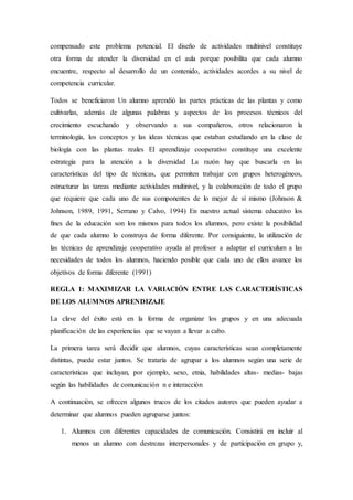 compensado este problema potencial. El diseño de actividades multinivel constituye
otra forma de atender la diversidad en el aula porque posibilita que cada alumno
encuentre, respecto al desarrollo de un contenido, actividades acordes a su nivel de
competencia curricular.
Todos se beneficiaron Un alumno aprendió las partes prácticas de las plantas y como
cultivarlas, además de algunas palabras y aspectos de los procesos técnicos del
crecimiento escuchando y observando a sus compañeros, otros relacionaron la
terminología, los conceptos y las ideas técnicas que estaban estudiando en la clase de
biología con las plantas reales El aprendizaje cooperativo constituye una excelente
estrategia para la atención a la diversidad La razón hay que buscarla en las
características del tipo de técnicas, que permiten trabajar con grupos heterogéneos,
estructurar las tareas mediante actividades multinivel, y la colaboración de todo el grupo
que requiere que cada uno de sus componentes de lo mejor de sí mismo (Johnson &
Johnson, 1989, 1991, Serrano y Calvo, 1994) En nuestro actual sistema educativo los
fines de la educación son los mismos para todos los alumnos, pero existe la posibilidad
de que cada alumno lo construya de forma diferente. Por consiguiente, la utilización de
las técnicas de aprendizaje cooperativo ayuda al profesor a adaptar el curriculum a las
necesidades de todos los alumnos, haciendo posible que cada uno de ellos avance los
objetivos de forma diferente (1991)
REGLA 1: MAXIMIZAR LA VARIACIÓN ENTRE LAS CARACTERÍSTICAS
DE LOS ALUMNOS APRENDIZAJE
La clave del éxito está en la forma de organizar los grupos y en una adecuada
planificación de las experiencias que se vayan a llevar a cabo.
La primera tarea será decidir que alumnos, cuyas características sean completamente
distintas, puede estar juntos. Se trataría de agrupar a los alumnos según una serie de
características que incluyan, por ejemplo, sexo, etnia, habilidades altas- medias- bajas
según las habilidades de comunicación n e interacción
A continuación, se ofrecen algunos trucos de los citados autores que pueden ayudar a
determinar que alumnos pueden agruparse juntos:
1. Alumnos con diferentes capacidades de comunicación. Consistirá en incluir al
menos un alumno con destrezas interpersonales y de participación en grupo y,
 