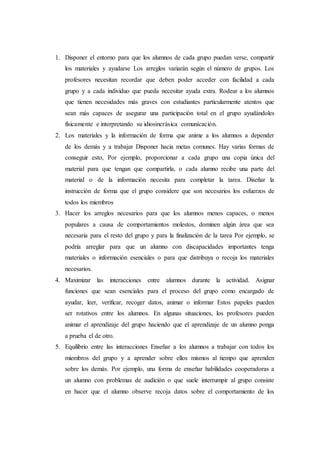 1. Disponer el entorno para que los alumnos de cada grupo puedan verse, compartir
los materiales y ayudarse Los arreglos variarán según el número de grupos. Los
profesores necesitan recordar que deben poder acceder con facilıdad a cada
grupo y a cada individuo que pueda necesitar ayuda extra. Rodear a los alumnos
que tienen necesidades más graves con estudiantes particularmente atentos que
sean más capaces de asegurar una participación total en el grupo ayudándoles
físicamente e interpretando su idiosincrásica comunicación.
2. Los materiales y la información de forma que anime a los alumnos a depender
de los demás y a trabajar Disponer hacia metas comunes. Hay varias formas de
conseguir esto, Por ejemplo, proporcionar a cada grupo una copia única del
material para que tengan que compartirla, o cada alumno recibe una parte del
material o de la información necesita para completar la tarea. Diseñar la
instrucción de forma que el grupo considere que son necesarios los esfuerzos de
todos los miembros
3. Hacer los arreglos necesarios para que los alumnos menos capaces, o menos
populares a causa de comportamientos molestos, dominen algún área que sea
necesaria para el resto del grupo y para la finalización de la tarea Por ejemplo, se
podría arreglar para que un alumno con discapacidades importantes tenga
materiales o información esenciales o para que distribuya o recoja los materiales
necesarios.
4. Maximizar las interacciones entre alumnos durante la actividad. Asignar
funciones que sean esenciales para el proceso del grupo como encargado de
ayudar, leer, verificar, recoger datos, animar o informar Estos papeles pueden
ser rotativos entre los alumnos. En algunas situaciones, los profesores pueden
animar el aprendizaje del grupo haciendo que el aprendizaje de un alumno ponga
a prueba el de otro.
5. Equilibrio entre las interacciones Enseñar a los alumnos a trabajar con todos los
miembros del grupo y a aprender sobre ellos mismos al tiempo que aprenden
sobre los demás. Por ejemplo, una forma de enseñar habilidades cooperadoras a
un alumno con problemas de audición o que suele interrumpir al grupo consiste
en hacer que el alumno observe recoja datos sobre el comportamiento de los
 