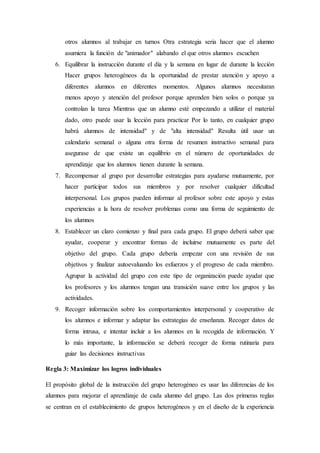 otros alumnos al trabajar en turnos Otra estrategia seria hacer que el alumno
asumiera la función de "animador" alabando el que otros alumnos escuchen
6. Equilibrar la instrucción durante el día y la semana en lugar de durante la lección
Hacer grupos heterogéneos da la oportunidad de prestar atención y apoyo a
diferentes alumnos en diferentes momentos. Algunos alumnos necesitaran
menos apoyo y atención del profesor porque aprenden bien solos o porque ya
controlan la tarea Mientras que un alumno esté empezando a utilizar el material
dado, otro puede usar la lección para practicar Por lo tanto, en cualquier grupo
habrá alumnos de intensidad" y de "alta intensidad" Resulta útil usar un
calendario semanal o alguna otra forma de resumen instructivo semanal para
asegurase de que existe un equilibrio en el número de oportunidades de
aprendizaje que los alumnos tienen durante la semana.
7. Recompensar al grupo por desarrollar estrategias para ayudarse mutuamente, por
hacer participar todos sus miembros y por resolver cualquier dificultad
interpersonal. Los grupos pueden informar al profesor sobre este apoyo y estas
experiencias a la hora de resolver problemas como una forma de seguimiento de
los alumnos
8. Establecer un claro comienzo y final para cada grupo. El grupo deberá saber que
ayudar, cooperar y encontrar formas de incluirse mutuamente es parte del
objetivo del grupo. Cada grupo debería empezar con una revisión de sus
objetivos y finalizar autoevaluando los esfuerzos y el progreso de cada miembro.
Agrupar la actividad del grupo con este tipo de organización puede ayudar que
los profesores y los alumnos tengan una transición suave entre los grupos y las
actividades.
9. Recoger información sobre los comportamientos interpersonal y cooperativo de
los alumnos e informar y adaptar las estrategias de enseñanza. Recoger datos de
forma intrusa, e intentar incluir a los alumnos en la recogida de información. Y
lo más importante, la información se deberá recoger de forma rutinaria para
guiar las decisiones instructivas
Regla 3: Maximizar los logros individuales
El propósito global de la instrucción del grupo heterogéneo es usar las diferencias de los
alumnos para mejorar el aprendizaje de cada alumno del grupo. Las dos primeras reglas
se centran en el establecimiento de grupos heterogéneos y en el diseño de la experiencia
 