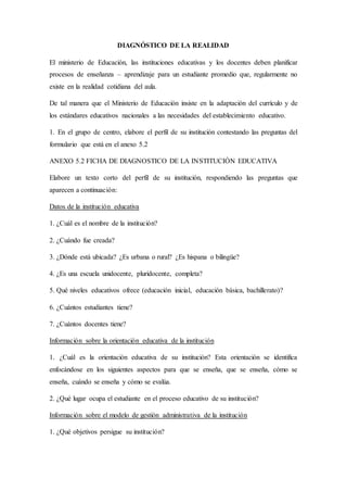 DIAGNÓSTICO DE LA REALIDAD
El ministerio de Educación, las instituciones educativas y los docentes deben planificar
procesos de enseñanza – aprendizaje para un estudiante promedio que, regularmente no
existe en la realidad cotidiana del aula.
De tal manera que el Ministerio de Educación insiste en la adaptación del currículo y de
los estándares educativos nacionales a las necesidades del establecimiento educativo.
1. En el grupo de centro, elabore el perfil de su institución contestando las preguntas del
formulario que está en el anexo 5.2
ANEXO 5.2 FICHA DE DIAGNOSTICO DE LA INSTITUCIÓN EDUCATIVA
Elabore un texto corto del perfil de su institución, respondiendo las preguntas que
aparecen a continuación:
Datos de la institución educativa
1. ¿Cuál es el nombre de la institución?
2. ¿Cuándo fue creada?
3. ¿Dónde está ubicada? ¿Es urbana o rural? ¿Es hispana o bilingüe?
4. ¿Es una escuela unidocente, pluridocente, completa?
5. Qué niveles educativos ofrece (educación inicial, educación básica, bachillerato)?
6. ¿Cuántos estudiantes tiene?
7. ¿Cuántos docentes tiene?
Información sobre la orientación educativa de la institución
1. ¿Cuál es la orientación educativa de su institución? Esta orientación se identifica
enfocándose en los siguientes aspectos para que se enseña, que se enseña, cómo se
enseña, cuándo se enseña y cómo se evalúa.
2. ¿Qué lugar ocupa el estudiante en el proceso educativo de su institución?
Información sobre el modelo de gestión administrativa de la institución
1. ¿Qué objetivos persigue su institución?
 