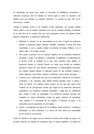 de aprendizaje del grupo para animar el desarrollo de habilidades cooperativas y
relaciones reciprocas entre los alumnos La tercera regla se centra en capacitar a los
alumnos para que dominen el contenido instructivo. La escuela no trata solo de las
interacciones sociales.
Aunque la inclusión social es un resultado escolar importante, las escuelas también
deben ayudar a que los alumnos aprendan cosas que les permitan participar activamente
en la vida fuera de la escuela. Para que sean participantes activos, los alumnos deben
adquirir competencia en numerosas dimensiones.
1. Minimizar la variación de las características de la tarea. Cuando los profesores
diseñan la instrucción grupal, deberían combinar actividades o tareas que estén
relacionadas o que se puedan realizar en periodos de tiempo similares y en el
mismo lugar o en un lugar cercano.
2. Esto ayuda al profesor con los aspectos logísticos de las demandas instructivas
del grupo y ayuda a los alumnos a comprender el significado y la importancia de
la lección Variar la cantidad de lo que debe aprender cada alumno. La
instrucción basada en criterios debería ser usada para decidir los resultados
educativos críticos de cada alumno, especificando el comportamiento destacado.
Los alumnos pueden trabajar en diferentes partes de una actividad conjunta o
recibir diferentes tareas (listas, palabras. problemas, tareas) dentro del grupo.
3. Centrarse en la cooperación más que en la competición. Además de los objetivos
académicos o de actuación, cada alumno debería aprender sobre sí mismo y
sobre los demás. Los alumnos menos capaces son los que más sufren como
resultado de las percepciones sociales que surgen de las situaciones instructivas
competitivas. Los profesores deberían individuales o algún tipo de combinación
para evaluar el éxito de aprendizaje, Los profesores deberían recordar usar
resultados de mejora individuales, medias de grupo, objetivos de aprendizaje
.Esto ayudará a la creatividad de los alumnos a Presentar un apoyo o un
antecedente para la experiencia de otro alumno.
4. Anotar y recompensar los logros de un estudiante podría profesores. académicos
individuales. La tarea académica y el criterio del éxito deben ser comprendida
por los objetivos de la lección.
Todos los miembros del equipo usan un sistema de criterios para evaluar sus logros y un
producto (informe, un conjunto de respuestas) para ver quien contribuyó o el número de
 